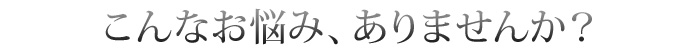 こんなお悩み、ありませんか?