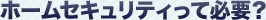 ホームセキュリティって必要？